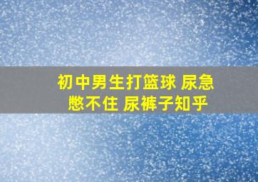 初中男生打篮球 尿急 憋不住 尿裤子知乎